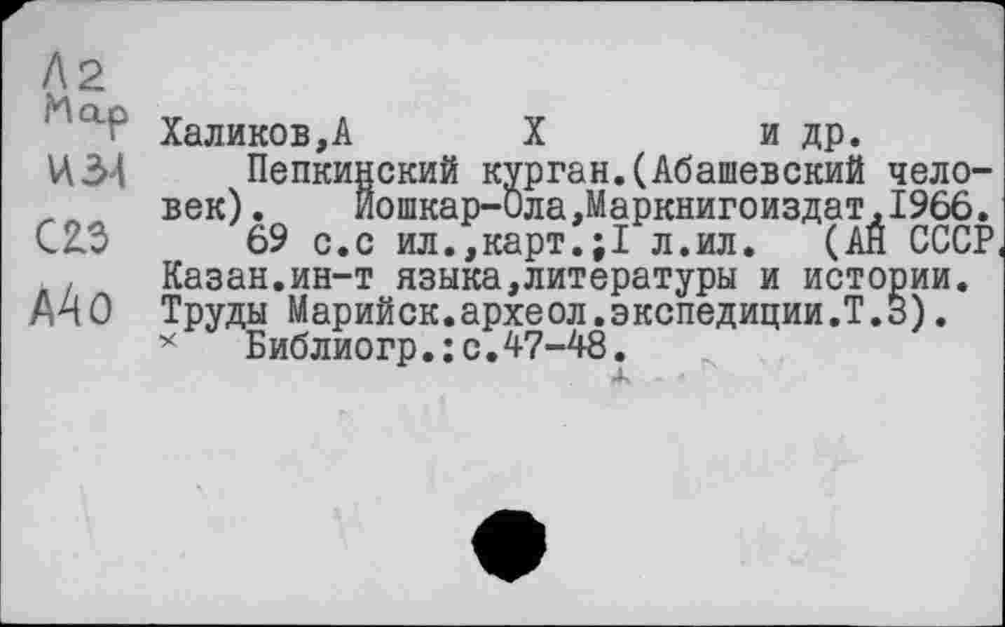﻿Л2 Map И 34
С 23 аАо
Халиков,А	X	и др.
Пепкинский курган.(Абашевский человек) . Йошкар-Ола,Маркнигоиздат,1966.
69 с.с ил.,карт.;1 л.ил. (АН СССР Казан.ин-т языка,литературы и истории. Труды Марийск.археол.экспедиции.!.3).
* Библиогр.:с.47-48.
Ж *